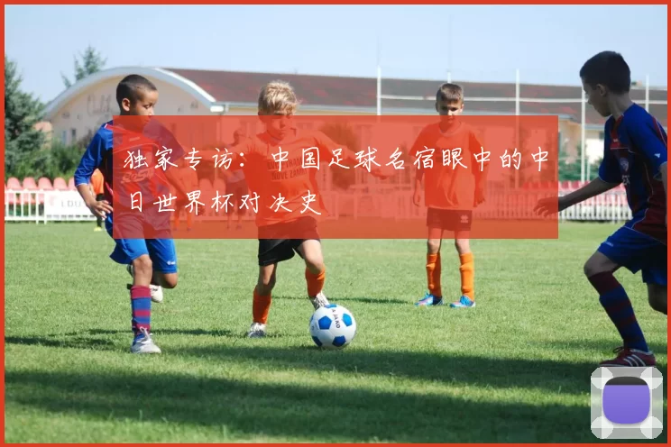 独家专访：中国足球名宿眼中的中日世界杯对决史