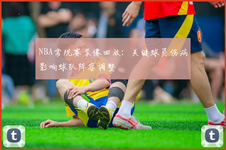 NBA常规赛录像回放:关键球员伤病影响球队阵容调整