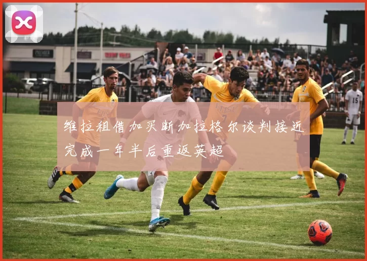 维拉租借加买断加拉格尔谈判接近完成一年半后重返英超