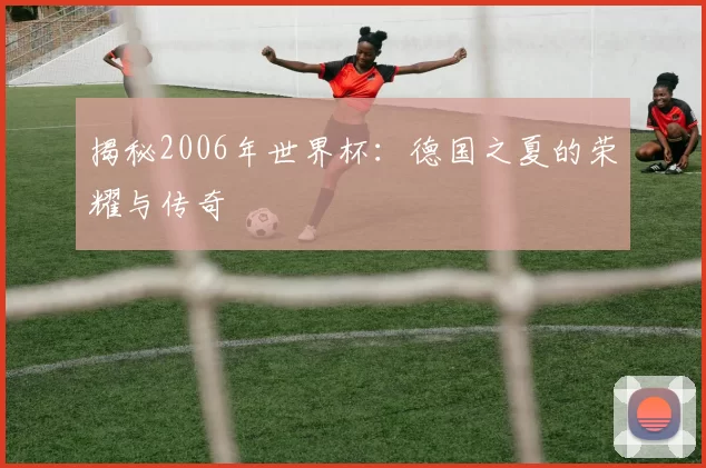揭秘2006年世界杯:德国之夏的荣耀与传奇