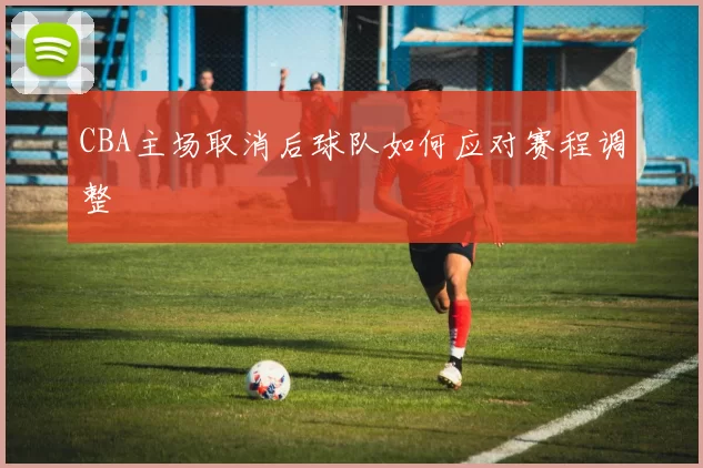 CBA主场取消后球队如何应对赛程调整