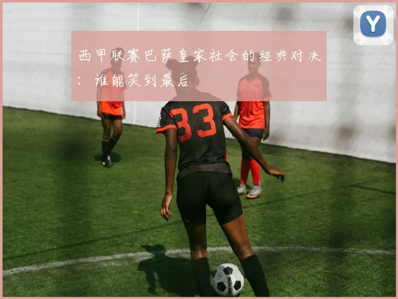 西甲联赛巴萨皇家社会的经典对决：谁能笑到最后