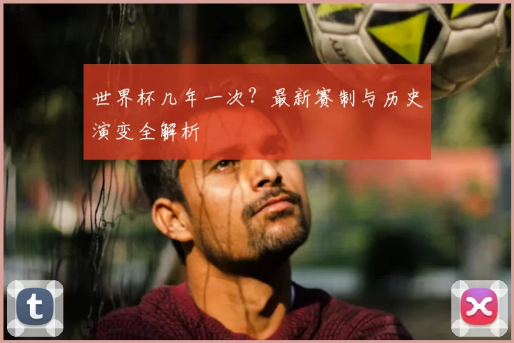 世界杯几年一次？最新赛制与历史演变全解析