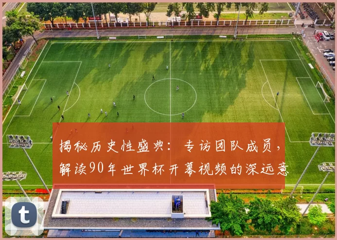 揭秘历史性盛典：专访团队成员，解读90年世界杯开幕视频的深远意义
