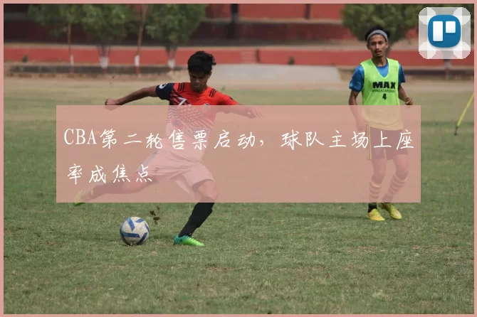 CBA第二轮售票启动,球队主场上座率成焦点