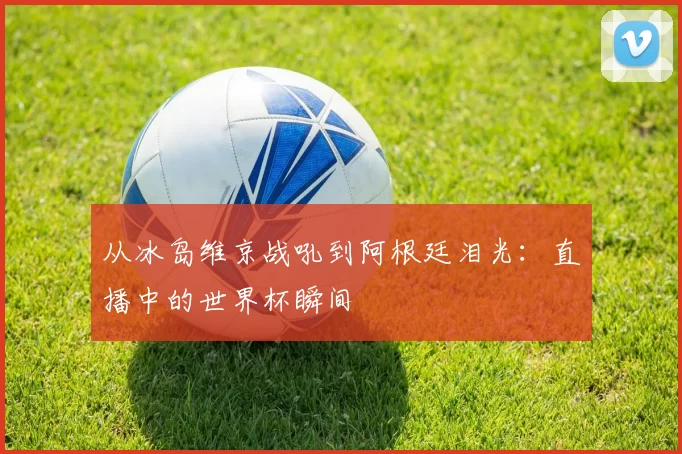 从冰岛维京战吼到阿根廷泪光：直播中的世界杯瞬间