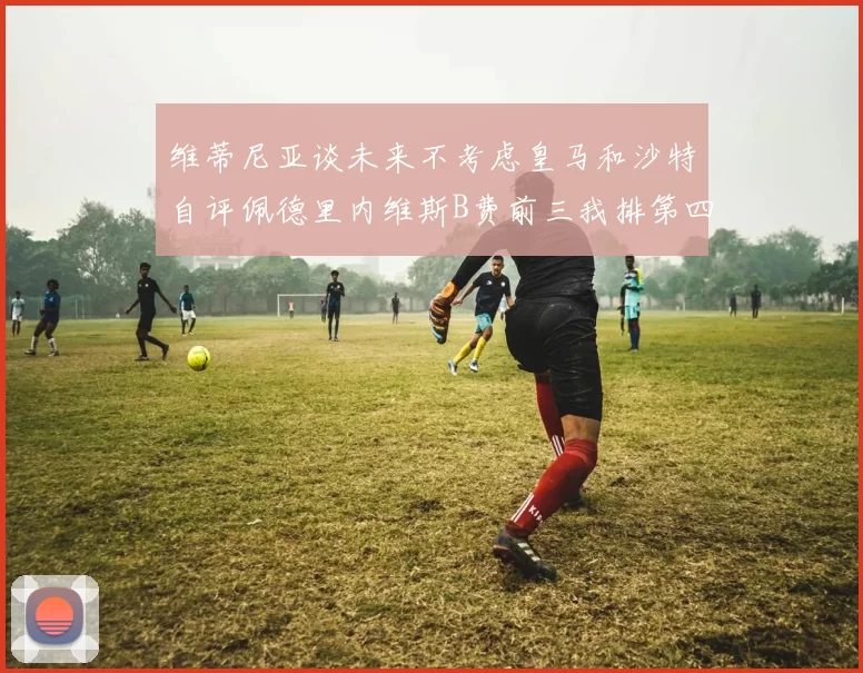 维蒂尼亚谈未来不考虑皇马和沙特自评佩德里内维斯B费前三我排第四
