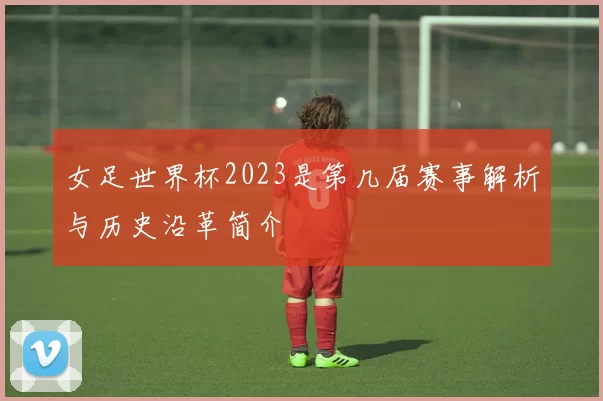 女足世界杯2023是第几届赛事解析与历史沿革简介