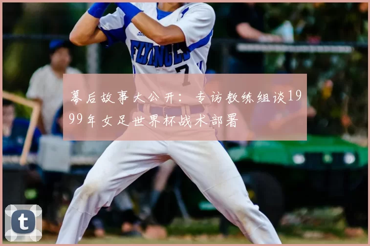 幕后故事大公开：专访教练组谈1999年女足世界杯战术部署