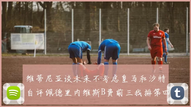 维蒂尼亚谈未来不考虑皇马和沙特自评佩德里内维斯B费前三我排第四