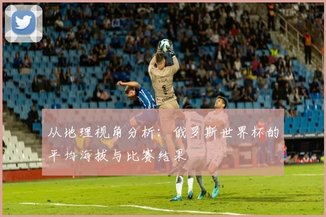 从地理视角分析:俄罗斯世界杯的平均海拔与比赛结果