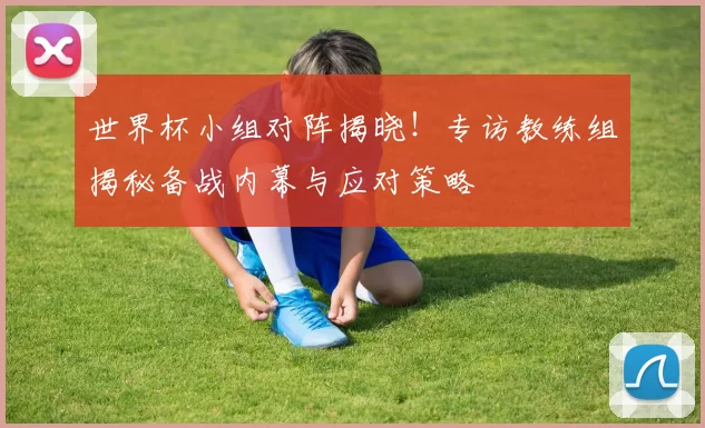 世界杯小组对阵揭晓！专访教练组揭秘备战内幕与应对策略