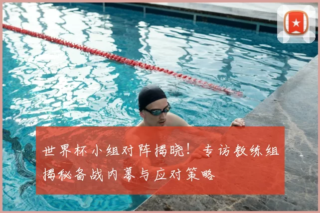 世界杯小组对阵揭晓！专访教练组揭秘备战内幕与应对策略