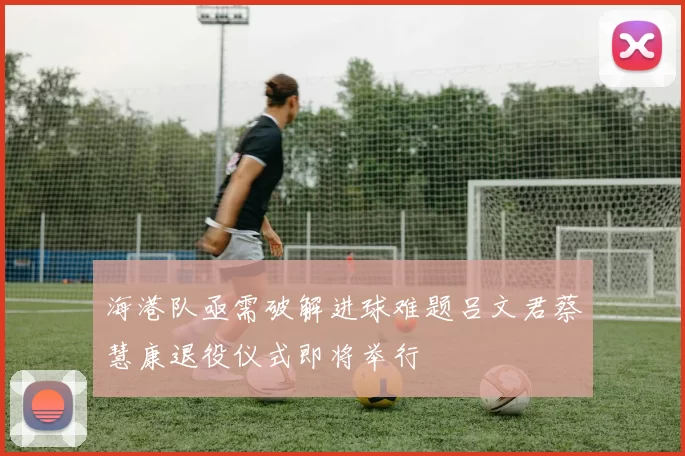 海港队亟需破解进球难题吕文君蔡慧康退役仪式即将举行