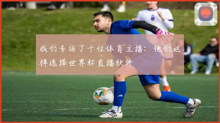 我们专访了十位体育主播：他们这样选择世界杯直播软件