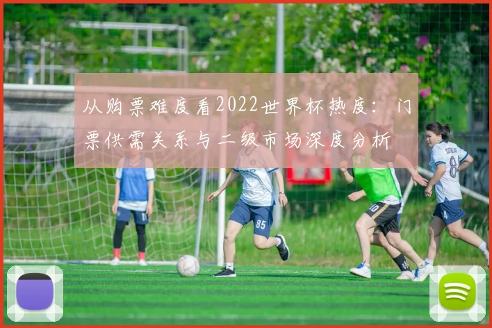 从购票难度看2022世界杯热度：门票供需关系与二级市场深度分析