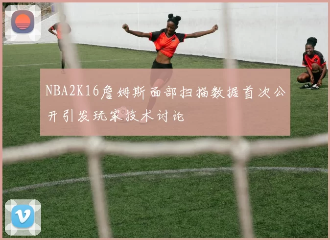 NBA2K16詹姆斯面部扫描数据首次公开引发玩家技术讨论