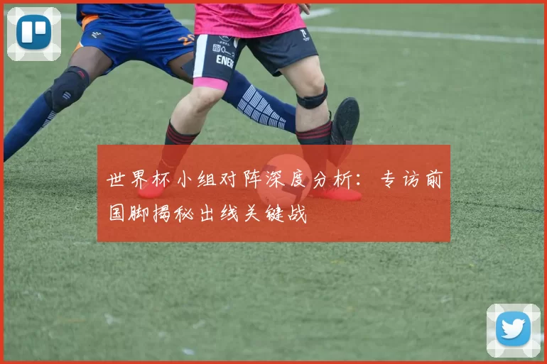 世界杯小组对阵深度分析：专访前国脚揭秘出线关键战
