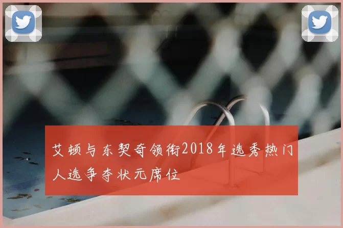 艾顿与东契奇领衔2018年选秀热门人选争夺状元席位