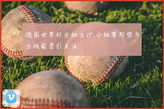 德国世界杯分组出炉 小组赛形势与出线前景引关注