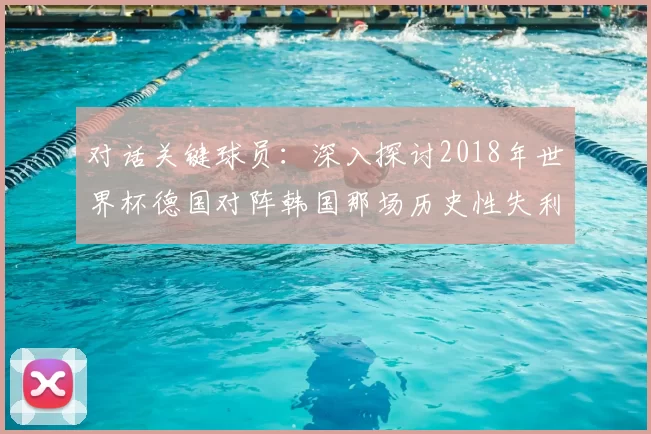 对话关键球员：深入探讨2018年世界杯德国对阵韩国那场历史性失利