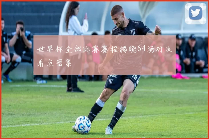 世界杯全部比赛赛程揭晓64场对决看点密集