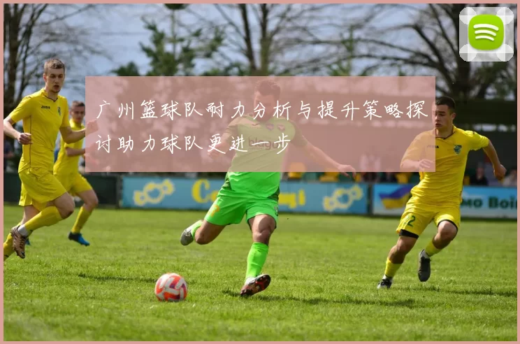 广州篮球队耐力分析与提升策略探讨助力球队更进一步