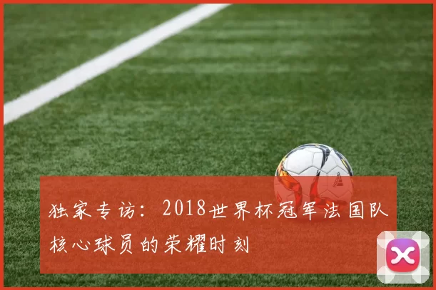 独家专访:2018世界杯冠军法国队核心球员的荣耀时刻