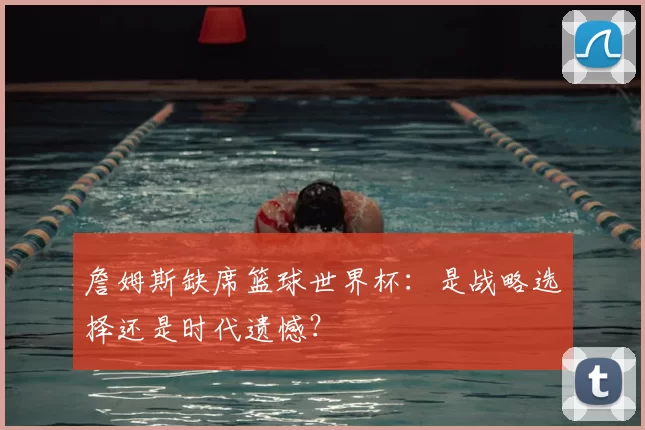 詹姆斯缺席篮球世界杯：是战略选择还是时代遗憾？
