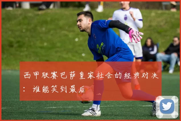 西甲联赛巴萨皇家社会的经典对决：谁能笑到最后