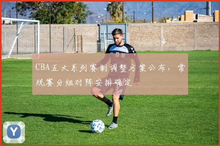CBA五大系列赛制调整方案公布，常规赛分组对阵安排确定