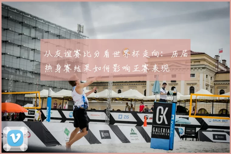 从友谊赛比分看世界杯走向：历届热身赛结果如何影响正赛表现