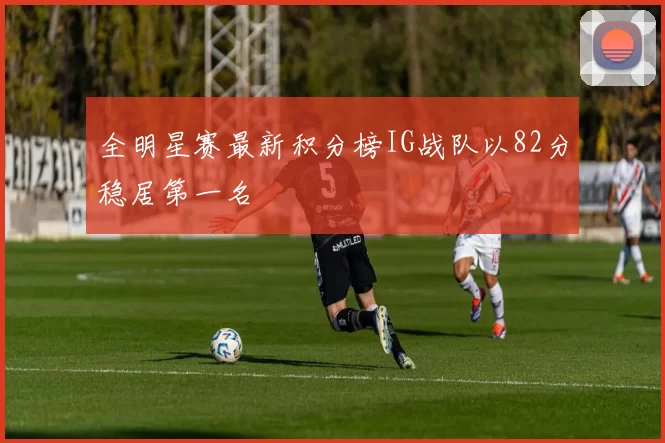 全明星赛最新积分榜IG战队以82分稳居第一名