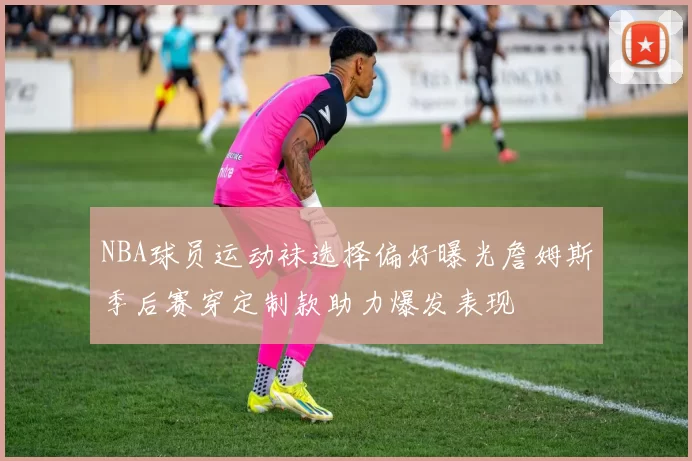 NBA球员运动袜选择偏好曝光詹姆斯季后赛穿定制款助力爆发表现