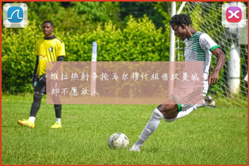 维拉热刺争抢马尔穆什租借权曼城却不愿放人