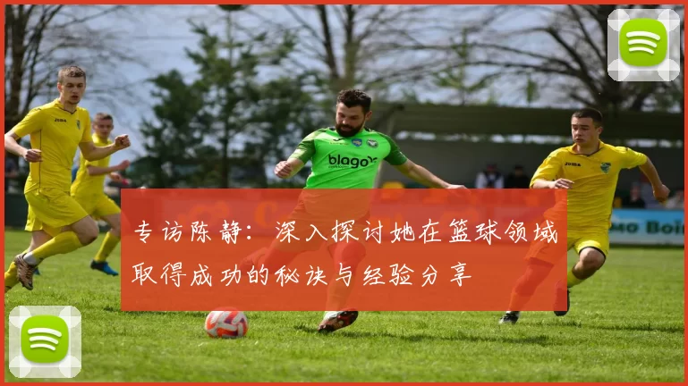 专访陈静:深入探讨她在篮球领域取得成功的秘诀与经验分享