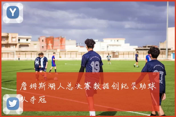 詹姆斯湖人总决赛数据创纪录助球队夺冠