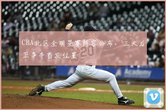 CBA北区全明星赛阵容公布，三大后卫争夺首发位置