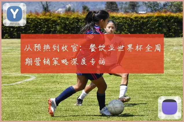 从预热到收官：餐饮业世界杯全周期营销策略深度专访