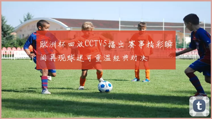 欧洲杯回放CCTV5播出 赛事精彩瞬间再现球迷可重温经典对决