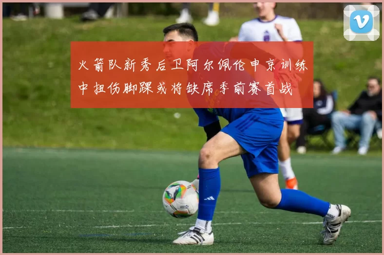 火箭队新秀后卫阿尔佩伦申京训练中扭伤脚踝或将缺席季前赛首战