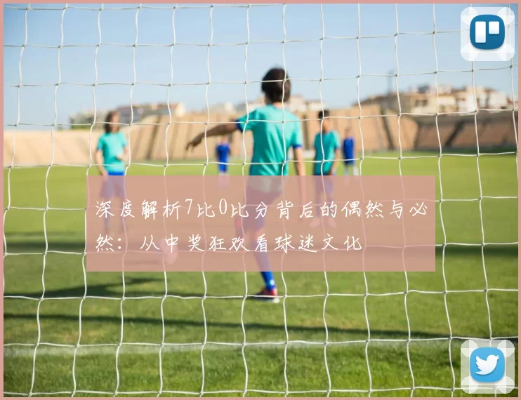 深度解析7比0比分背后的偶然与必然：从中奖狂欢看球迷文化