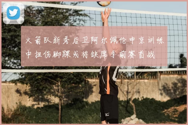 火箭队新秀后卫阿尔佩伦申京训练中扭伤脚踝或将缺席季前赛首战