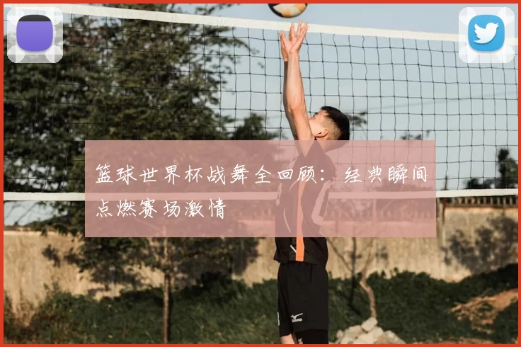 篮球世界杯战舞全回顾：经典瞬间点燃赛场激情