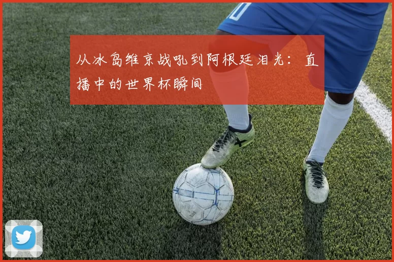 从冰岛维京战吼到阿根廷泪光：直播中的世界杯瞬间